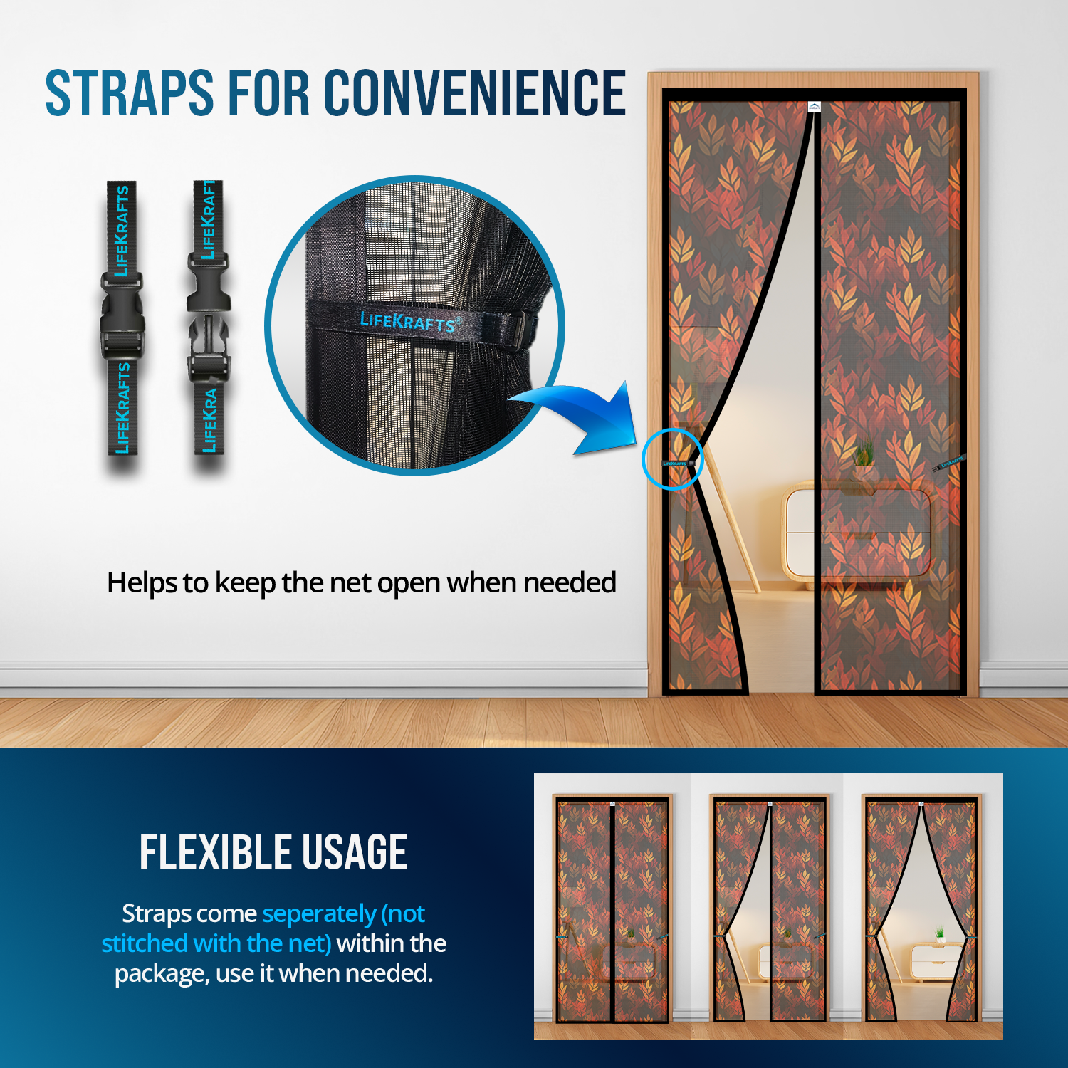 LifeKrafts Black Leaf Door Net Adjustable Roll-Up Straps 
– Roll and Lock the Net Open for Unrestricted Ventilation, 
Moving Furniture or Welcoming Guests, Then Release for 
Instant Auto-Close Mosquito Protection at Night – Reduces 
Daily Magnetic Wear to Extend Net Lifespan Significantly, 
Making It the Most Versatile Door Screen for Daily 
Indian Home Life